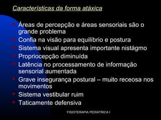 FISIOTERAPIA PEDIÁTRICA I
Características da forma atáxica
 Áreas de percepção e áreas sensoriais são o
grande problema
 Confia na visão para equilíbrio e postura
 Sistema visual apresenta importante nistágmo
 Propriocepção diminuída
 Latência no processamento de informação
sensorial aumentada
 Grave insegurança postural – muito receosa nos
movimentos
 Sistema vestibular ruim
 Taticamente defensiva
 