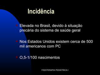 Incidência
 Elevada no Brasil, devido à situação
precária do sistema de saúde geral
 Nos Estados Unidos existem cerca de 500
mil americanos com PC
 O,5-1/100 nascimentos
FISIOTERAPIA PEDIÁTRICA I
 