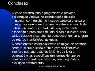 FISIOTERAPIA PEDIÁTRICA I
Conclusão
 A lesão cerebral não é progressiva e provoca
deliberação variável na coordenação da ação
muscular, com resultante incapacidade da criança em
manter posturas e realizar movimentos normais. Esta
deficiência motora central está freqüentemente
associada a problemas da fala, visão e audição, com
vários tipos de distúrbios da percepção, um certo grau
de retardo mental e/ou epilepsia.
 A característica essencial desta definição de paralisia
cerebral é que a lesão afeta o cérebro imaturo e
interfere na maturação do SNC, o que leva a
conseqüências específicas em termos do tipo de
paralisia cerebral desenvolvida, seu diagnóstico,
avaliação e tratamento.
 