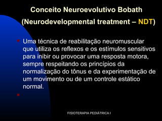 Conceito Neuroevolutivo Bobath
(Neurodevelopmental treatment – NDT)
 Uma técnica de reabilitação neuromuscular
que utiliza os reflexos e os estímulos sensitivos
para inibir ou provocar uma resposta motora,
sempre respeitando os princípios da
normalização do tônus e da experimentação de
um movimento ou de um controle estático
normal.

FISIOTERAPIA PEDIÁTRICA I
 
