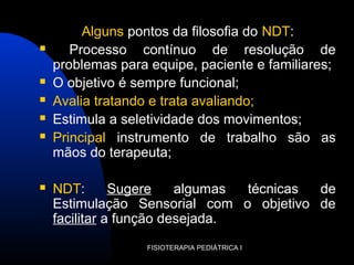 Alguns pontos da filosofia do NDT:
 Processo contínuo de resolução de
problemas para equipe, paciente e familiares;
 O objetivo é sempre funcional;
 Avalia tratando e trata avaliando;
 Estimula a seletividade dos movimentos;
 Principal instrumento de trabalho são as
mãos do terapeuta;
 NDT: Sugere algumas técnicas de
Estimulação Sensorial com o objetivo de
facilitar a função desejada.
FISIOTERAPIA PEDIÁTRICA I
 