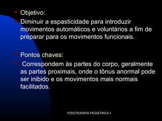  Objetivo:
 Diminuir a espasticidade para introduzir
movimentos automáticos e voluntários a fim de
preparar para os movimentos funcionais.
 Pontos chaves:
 Correspondem às partes do corpo, geralmente
as partes proximais, onde o tônus anormal pode
ser inibido e os movimentos mais normais
facilitados.
FISIOTERAPIA PEDIÁTRICA I
 