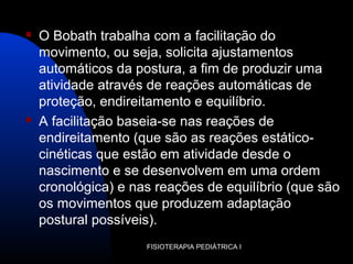  O Bobath trabalha com a facilitação do
movimento, ou seja, solicita ajustamentos
automáticos da postura, a fim de produzir uma
atividade através de reações automáticas de
proteção, endireitamento e equilíbrio.
 A facilitação baseia-se nas reações de
endireitamento (que são as reações estático-
cinéticas que estão em atividade desde o
nascimento e se desenvolvem em uma ordem
cronológica) e nas reações de equilíbrio (que são
os movimentos que produzem adaptação
postural possíveis).
FISIOTERAPIA PEDIÁTRICA I
 