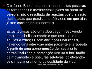  O método Bobath demonstra que muitas posturas
desordenadas e movimentos típicos da paralisia
cerebral são o resultado de reações posturais não
controladas que persistem até idades em que elas
já são consideradas anormais.
Estas técnicas são uma abordagem resolvendo
problemas holisticamente e que avalia e trata
adultos e crianças com disfunções neuronais,
havendo uma interação entre paciente e terapeuta.
A partir de uma compreensão do movimento
normal incluindo a percepção usa-se a facilitação
de movimentos e posturas seletivas, objetivando-
se um aprimoramento da qualidade de vida.
FISIOTERAPIA PEDIÁTRICA I
 