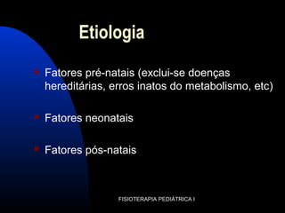 Etiologia
 Fatores pré-natais (exclui-se doenças
hereditárias, erros inatos do metabolismo, etc)
 Fatores neonatais
 Fatores pós-natais
FISIOTERAPIA PEDIÁTRICA I
 