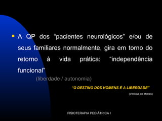  A QP dos “pacientes neurológicos” e/ou de
seus familiares normalmente, gira em torno do
retorno à vida prática: “independência
funcional”
(liberdade / autonomia)
“O DESTINO DOS HOMENS É A LIBERDADE”
(Vinícius de Morais)
FISIOTERAPIA PEDIÁTRICA I
 