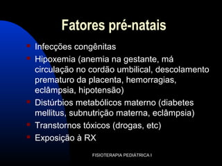 Fatores pré-natais
 Infecções congênitas
 Hipoxemia (anemia na gestante, má
circulação no cordão umbilical, descolamento
prematuro da placenta, hemorragias,
eclâmpsia, hipotensão)
 Distúrbios metabólicos materno (diabetes
mellitus, subnutrição materna, eclâmpsia)
 Transtornos tóxicos (drogas, etc)
 Exposição à RX
FISIOTERAPIA PEDIÁTRICA I
 