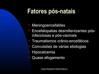 Fatores pós-natais
 Meningoencefalites
 Encefalopatias desmilienizantes pós-
infecciosas e pós-vacinais
 Traumatismos crânio-encefálicos
 Convulsões de várias etiologias
 Hipocalcemia
 Quase afogamento
FISIOTERAPIA PEDIÁTRICA I
 