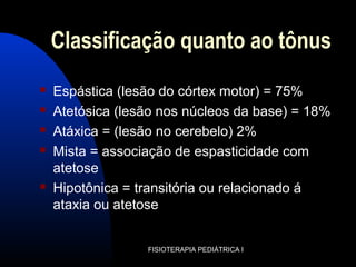 Classificação quanto ao tônus
 Espástica (lesão do córtex motor) = 75%
 Atetósica (lesão nos núcleos da base) = 18%
 Atáxica = (lesão no cerebelo) 2%
 Mista = associação de espasticidade com
atetose
 Hipotônica = transitória ou relacionado á
ataxia ou atetose
FISIOTERAPIA PEDIÁTRICA I
 