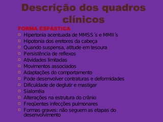 Descrição dos quadros
clínicos
FORMA ESPÁSTICA
 Hipertonia acentuada de MMSS´s e MMII´s
 Hipotonia dos eretores da cabeça
 Quando suspensa, atitude emtesoura
 Persistência de reflexos
 Atividades limitadas
 Movimentos associados
 Adaptações do comportamento
 Pode desenvolver contraturas e deformidades
 Dificuldade de deglutir e mastigar
 Sialorréia
 Alterações na estrutura do crânio
 Freqüentes infecções pulmonares
 Formas graves: não seguemas etapas do
desenvolvimento
 