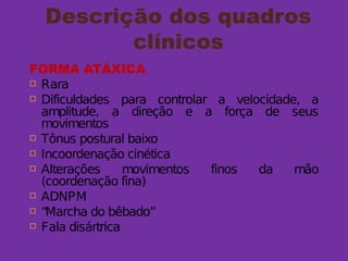 Descrição dos quadros
clínicos
FORMA ATÁXICA
 Rara
 Dificuldades para controlar a velocidade, a
amplitude, a direção e a força de seus
movimentos
 Tônus postural baixo
 Incoordenação cinética
 Alterações movimentos finos da mão
(coordenação fina)
 ADNPM
 “Marcha do bêbado”
 Fala disártrica
 
