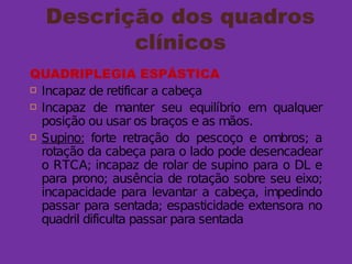 Descrição dos quadros
clínicos
QUADRIPLEGIA ESPÁSTICA
 Incapaz de retificar a cabeça
 Incapaz de manter seu equilíbrio em qualquer
posição ou usar os braços e as mãos.
 Supino: forte retração do pescoço e ombros; a
rotação da cabeça para o lado pode desencadear
o RTCA; incapaz de rolar de supino para o DL e
para prono; ausência de rotação sobre seu eixo;
incapacidade para levantar a cabeça, impedindo
passar para sentada; espasticidade extensora no
quadril dificulta passar para sentada
 