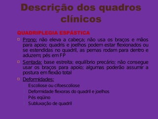 Descrição dos quadros
clínicos
QUADRIPLEGIA ESPÁSTICA
 Prono: não eleva a cabeça; não usa os braços e mãos
para apoio; quadris e joelhos podem estar flexionados ou
se estendidas no quadril, as pernas rodam para dentro e
aduzem; pés emFP
 Sentada: base estreita; equilíbrio precário; não consegue
usar os braços para apoio; algumas poderão assumir a
postura emflexão total
 Deformidades:
 Escoliose ou cifoescoliose
 Deformidade flexoras do quadril e joelhos
 Pés eqüino
 Subluxação de quadril
 