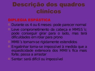 Descrição dos quadros
clínicos
DIPLEGIA ESPÁSTICA
 Durante os 4 ou 6 meses: pode parecer normal
 Leve comprometimento da cabeça e MMSS´s:
pode conseguir girar para o lado, mas terá
dificuldades emrolar para prono
 MMII´s tornam-se rigidamente estendidos
 Engatinhar torna-se impossível à medida que a
espasticidade extensora dos MMII´s fica mais
forte; passa a arrastar
 Sentar: será difícil ou impossível
 
