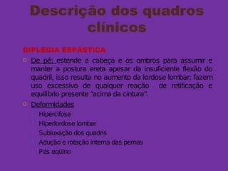 Descrição dos quadros
clínicos
DIPLEGIA ESPÁSTICA
 De pé: estende a cabeça e os ombros para assumir e
manter a postura ereta apesar da insuficiente flexão do
quadril, isso resulta no aumento da lordose lombar; fazem
uso excessivo de qualquer reação de retificação e
equilíbrio presente “acima da cintura”.
 Deformidades
 Hipercifose
 Hiperlordose lombar
 Subluxação dos quadris
 Adução e rotação interna das pernas
 Pés eqüino
 