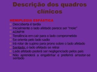 Descrição dos quadros
clínicos
HEMIPLEGIA ESPÁSTICA
 Descoberta é tardia
 Inicialmente o lado afetado parece ser “mole”
 ADNPM
 Tendência emcair para o lado comprometido
 Se orienta pelo lado sadio
 Irá rolar de supino para prono sobre o lado afetado
 Sentado: o lado afetado se retrai
 Lado afetado poderá ser negligenciado pelos pais
 Não aprenderá a engatinhar e preferirá arrastar-se
sentado
 