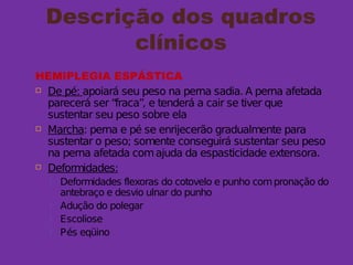 Descrição dos quadros
clínicos
HEMIPLEGIA ESPÁSTICA
 De pé: apoiará seu peso na perna sadia. A perna afetada
parecerá ser “fraca”, e tenderá a cair se tiver que
sustentar seu peso sobre ela
 Marcha: perna e pé se enrijecerão gradualmente para
sustentar o peso; somente conseguirá sustentar seu peso
na perna afetada comajuda da espasticidade extensora.
 Deformidades:
 Deformidades flexoras do cotovelo e punho compronação do
antebraço e desvio ulnar do punho
 Adução do polegar
 Escoliose
 Pés eqüino
 