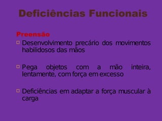 Deficiências Funcionais
Preensão
 Desenvolvimento precário dos movimentos
habilidosos das mãos
 Pega objetos com a mão inteira,
lentamente, comforça emexcesso
 Deficiências em adaptar a força muscular à
carga
 