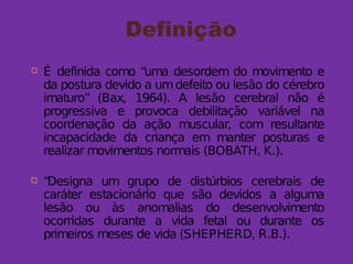 Definição
 É definida como “uma desordem do movimento e
da postura devido a umdefeito ou lesão do cérebro
imaturo” (Bax, 1964). A lesão cerebral não é
progressiva e provoca debilitação variável na
coordenação da ação muscular, com resultante
incapacidade da criança em manter posturas e
realizar movimentos normais (BOBATH, K.).
 “Designa um grupo de distúrbios cerebrais de
caráter estacionário que são devidos a alguma
lesão ou às anomalias do desenvolvimento
ocorridas durante a vida fetal ou durante os
primeiros meses de vida (SHEPHERD, R.B.).
 