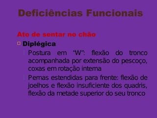Deficiências Funcionais
Ato de sentar no chão
 Diplégica
 Postura em “W”: flexão do tronco
acompanhada por extensão do pescoço,
coxas emrotação interna
 Pernas estendidas para frente: flexão de
joelhos e flexão insuficiente dos quadris,
flexão da metade superior do seu tronco
 