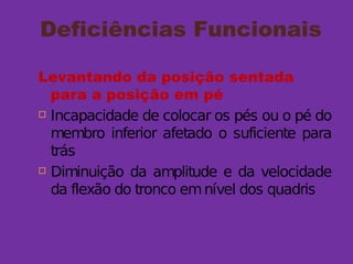 Deficiências Funcionais
Levantando da posição sentada
para a posição em pé
 Incapacidade de colocar os pés ou o pé do
membro inferior afetado o suficiente para
trás
 Diminuição da amplitude e da velocidade
da flexão do tronco emnível dos quadris
 