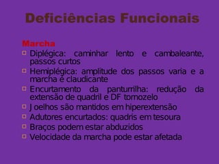 Deficiências Funcionais
Marcha
 Diplégica: caminhar lento e cambaleante,
passos curtos
 Hemiplégica: amplitude dos passos varia e a
marcha é claudicante
 Encurtamento da panturrilha: redução da
extensão de quadril e DF tornozelo
 J oelhos são mantidos emhiperextensão
 Adutores encurtados: quadris emtesoura
 Braços podemestar abduzidos
 Velocidade da marcha pode estar afetada
 