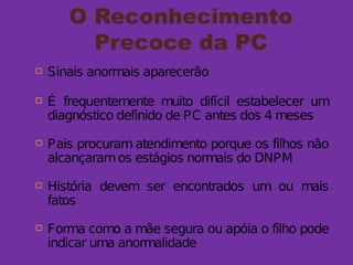 O Reconhecimento
Precoce da PC
 Sinais anormais aparecerão
 É frequentemente muito difícil estabelecer um
diagnóstico definido de PC antes dos 4 meses
 Pais procuram atendimento porque os filhos não
alcançaramos estágios normais do DNPM
 História devem ser encontrados um ou mais
fatos
 Forma como a mãe segura ou apóia o filho pode
indicar uma anormalidade
 