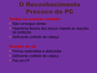 O Reconhecimento
Precoce da PC
Testes na posição sentada
 Não consegue sentar
 Hipertonia flexora dos braços impede as reações
de proteção
 Deficiente controle de cabeça
Posição de pé
 Pernas estendidas e abduzidas
 Deficiente controle de cabeça
 Pés emFP
 