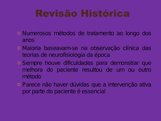 Revisão Histórica
 Numerosos métodos de tratamento ao longo dos
anos
 Maioria baseavam-se na observação clínica das
teorias de neurofisiologia da época
 Sempre houve dificuldades para demonstrar que
melhora do paciente resultou de um ou outro
método
 Parece não haver dúvidas que a intervenção ativa
por parte do paciente é essencial
 