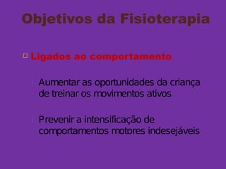 Objetivos da Fisioterapia
 Ligados ao comportamento
 Aumentar as oportunidades da criança
de treinar os movimentos ativos
 Prevenir a intensificação de
comportamentos motores indesejáveis
 
