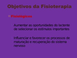 Objetivos da Fisioterapia
 Fisiológicos
 Aumentar as oportunidades do lactente
de selecionar os estímulos importantes
 Influenciar e favorecer os processos de
maturação e recuperação do sistema
nervoso
 