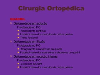 Cirurgia Ortopédica
QUADRIL
 Deformidade emadução
 Fisioterapia no P.O.
 Alongamento contínuo
 Fortalecimento dos músculos da cintura pélvica
 Treino funcional
 Deformidade emflexão
 Fisioterapia no P.O.
 Alongamento emextensão do quadril
 Fortalecimento dos extensores e abdutores do quadril
 Deformidade emrotação interna
 Fisioterapia no P.O.
 Exercícios de ADM
 Fortalecimento dos músculos da cintura pélvica
 