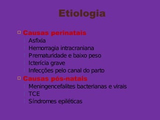 Etiologia
 Causas perinatais
 Asfixia
 Hemorragia intracraniana
 Prematuridade e baixo peso
 Icterícia grave
 Infecções pelo canal do parto
 Causas pós-natais
 Meningencefalites bacterianas e virais
 TCE
 Síndromes epiléticas
 