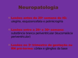 Neuropatologia
 Lesões antes da 20a
semana de IG:
ulegíria, esquizencefalia e polimicrogíria
 Lesões entre a 26a
e 30a
semana:
substância branca periventricular (leucomalácia
periventricular)
 Lesões no 3o
trimestre de gestação ou
RN pré-termo: córtex e gânglios da base
 