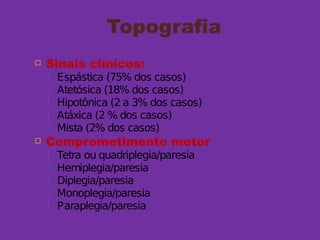 Topografia
 Sinais clínicos:
 Espástica (75% dos casos)
 Atetósica (18% dos casos)
 Hipotônica (2 a 3% dos casos)
 Atáxica (2 % dos casos)
 Mista (2% dos casos)
 Comprometimento motor
 Tetra ou quadriplegia/paresia
 Hemiplegia/paresia
 Diplegia/paresia
 Monoplegia/paresia
 Paraplegia/paresia
 