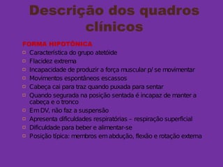 Descrição dos quadros
clínicos
FORMA HIPOTÔNICA
 Característica do grupo atetóide
 Flacidez extrema
 Incapacidade de produzir a força muscular p/ se movimentar
 Movimentos espontâneos escassos
 Cabeça cai para traz quando puxada para sentar
 Quando segurada na posição sentada é incapaz de manter a
cabeça e o tronco
 EmDV, não faz a suspensão
 Apresenta dificuldades respiratórias – respiração superficial
 Dificuldade para beber e alimentar-se
 Posição típica: membros emabdução, flexão e rotação externa
 