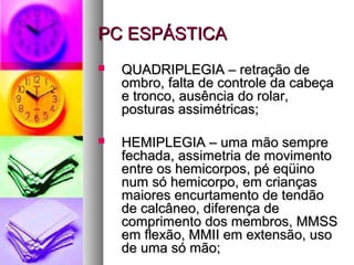 PPCC EESSPPÁÁSSTTIICCAA 
 QQUUAADDRRIIPPLLEEGGIIAA –– rreettrraaççããoo ddee 
oommbbrroo,, ffaallttaa ddee ccoonnttrroollee ddaa ccaabbeeççaa 
ee ttrroonnccoo,, aauussêênncciiaa ddoo rroollaarr,, 
ppoossttuurraass aassssiimmééttrriiccaass;; 
 HHEEMMIIPPLLEEGGIIAA –– uummaa mmããoo sseemmpprree 
ffeecchhaaddaa,, aassssiimmeettrriiaa ddee mmoovviimmeennttoo 
eennttrree ooss hheemmiiccoorrppooss,, ppéé eeqqüüiinnoo 
nnuumm ssóó hheemmiiccoorrppoo,, eemm ccrriiaannççaass 
mmaaiioorreess eennccuurrttaammeennttoo ddee tteennddããoo 
ddee ccaallccâânneeoo,, ddiiffeerreennççaa ddee 
ccoommpprriimmeennttoo ddooss mmeemmbbrrooss,, MMMMSSSS 
eemm fflleexxããoo,, MMMMIIII eemm eexxtteennssããoo,, uussoo 
ddee uummaa ssóó mmããoo;; 
 