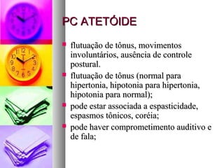 PPCC AATTEETTÓÓIIDDEE 
 fflluuttuuaaççããoo ddee ttôônnuuss,, mmoovviimmeennttooss 
iinnvvoolluunnttáárriiooss,, aauussêênncciiaa ddee ccoonnttrroollee 
ppoossttuurraall.. 
 fflluuttuuaaççããoo ddee ttôônnuuss ((nnoorrmmaall ppaarraa 
hhiippeerrttoonniiaa,, hhiippoottoonniiaa ppaarraa hhiippeerrttoonniiaa,, 
hhiippoottoonniiaa ppaarraa nnoorrmmaall));; 
 ppooddee eessttaarr aassssoocciiaaddaa aa eessppaassttiicciiddaaddee,, 
eessppaassmmooss ttôônniiccooss,, ccoorrééiiaa;; 
 ppooddee hhaavveerr ccoommpprroommeettiimmeennttoo aauuddiittiivvoo ee 
ddee ffaallaa;; 
 