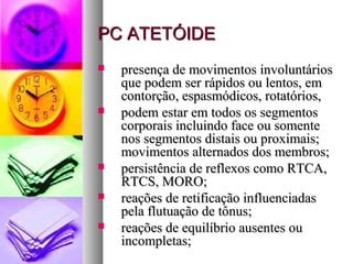 PPCC AATTEETTÓÓIIDDEE 
 pprreesseennççaa ddee mmoovviimmeennttooss iinnvvoolluunnttáárriiooss 
qquuee ppooddeemm sseerr rrááppiiddooss oouu lleennttooss,, eemm 
ccoonnttoorrççããoo,, eessppaassmmóóddiiccooss,, rroottaattóórriiooss,, 
 ppooddeemm eessttaarr eemm ttooddooss ooss sseeggmmeennttooss 
ccoorrppoorraaiiss iinncclluuiinnddoo ffaaccee oouu ssoommeennttee 
nnooss sseeggmmeennttooss ddiissttaaiiss oouu pprrooxxiimmaaiiss;; 
mmoovviimmeennttooss aalltteerrnnaaddooss ddooss mmeemmbbrrooss;; 
 ppeerrssiissttêênncciiaa ddee rreefflleexxooss ccoommoo RRTTCCAA,, 
RRTTCCSS,, MMOORROO;; 
 rreeaaççõõeess ddee rreettiiffiiccaaççããoo iinnfflluueenncciiaaddaass 
ppeellaa fflluuttuuaaççããoo ddee ttôônnuuss;; 
 rreeaaççõõeess ddee eeqquuiillííbbrriioo aauusseenntteess oouu 
iinnccoommpplleettaass;; 
 