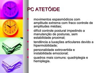 PPCC AATTEETTÓÓIIDDEE 
 mmoovviimmeennttooss eessppaassmmóóddiiccooss ccoomm 
aammpplliittuuddee eexxttrreemmaa ccoomm ffrraaccoo ccoonnttrroollee ddee 
aammpplliittuuddeess mmééddiiaass;; 
 ddiiffíícciill ccoonnttrroollee ppoossttuurraall iimmppeeddiinnddoo aa 
mmaannuutteennççããoo ddee ppoossttuurraass,, sseemm 
eessttaabbiilliiddaaddee pprrooxxiimmaall;; 
 tteennddêênncciiaa aa lluuxxaaççõõeess aarrttiiccuullaarreess ddeevviiddoo aa 
hhiippeerrmmoobbiilliiddaaddee;; 
 ppeerrssoonnaalliiddaaddee eexxttrroovveerrttiiddaa ee 
iinnssttaabbiilliiddaaddee eemmoocciioonnaall;; 
 qquuaaddrrooss mmaaiiss ccoommuunnss:: qquuaaddrriipplleeggiiaa ee 
hheemmiipplleeggiiaa.. 
 