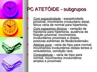 PPCC AATTEETTÓÓIIDDEE -- ssuubbggrruuppooss 
 CCoomm eessppaassttiicciiddaaddee -- eessppaassttiicciiddaaddee 
pprrooxxiimmaall,, mmoovviimmeennttoo iinnvvoolluunnttáárriioo ddiissttaall,, 
ttôônnuuss vvaarriiaa ddee nnoorrmmaall ppaarraa hhiippeerrttoonniiaa;; 
 CCoomm eessppaassmmooss ttôônniiccooss -- vvaarriiaaççããoo ddee 
hhiippoottoonniiaa ppaarraa hhiippeerrttoonniiaa,, aauussêênncciiaa ddee 
ffiixxaaççããoo pprrooxxiimmaall,, mmoovviimmeennttooss 
iinnvvoolluunnttáárriiooss pprrooxxiimmaaiiss ee ddiissttaaiiss,, 
ppoossttuurraass eexxttrreemmaass ddee fflleexxããoo//eexxtteennssããoo;; 
 AAtteettoossee ppuurraa -- vvaarriiaa ddee hhiippoo ppaarraa nnoorrmmaall,, 
mmoovviimmeennttooss iinnvvoolluunnttáárriiooss ddiissttaaiiss lleennttooss ee 
oonndduullaattóórriiooss,, ccoonnddiiççããoo rraarraa;; 
 CCoorreeooaatteettoossee –– vvaarriiaa ddee hhiippoo ppaarraa 
nnoorrmmaall,, mmoovviimmeennttooss iinnvvoolluunnttáárriiooss 
aammppllooss ee pprrooxxiimmaaiiss 
 