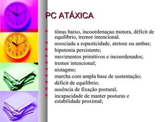PPCC AATTÁÁXXIICCAA 
 ttôônnuuss bbaaiixxoo,, iinnccoooorrddeennaaççaaoo mmoottoorraa,, ddééffiicciitt ddee 
eeqquuiillííbbrriioo,, ttrreemmoorr iinntteenncciioonnaall.. 
 aassssoocciiaaddaa aa eessppaassttiicciiddaaddee,, aatteettoossee oouu aammbbaass;; 
 hhiippoottoonniiaa ppeerrssiisstteennttee;; 
 mmoovviimmeennttooss pprriimmiittiivvooss ee iinnccoooorrddeennaaddooss;; 
 ttrreemmoorr iinntteenncciioonnaall;; 
 nniissttaaggmmoo;; 
 mmaarrcchhaa ccoomm aammppllaa bbaassee ddee ssuusstteennttaaççããoo;; 
 ddééffiicciitt ddee eeqquuiillííbbrriioo;; 
 aauussêênncciiaa ddee ffiixxaaççããoo ppoossttuurraall,, 
 iinnccaappaacciiddaaddee ddee mmaanntteerr ppoossttuurraass ee 
eessttaabbiilliiddaaddee pprrooxxiimmaall;; 
 