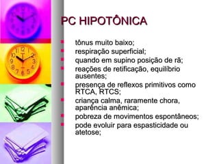 PPCC HHIIPPOOTTÔÔNNIICCAA 
 ttôônnuuss mmuuiittoo bbaaiixxoo;; 
 rreessppiirraaççããoo ssuuppeerrffiicciiaall;; 
 qquuaannddoo eemm ssuuppiinnoo ppoossiiççããoo ddee rrãã;; 
 rreeaaççõõeess ddee rreettiiffiiccaaççããoo,, eeqquuiillííbbrriioo 
aauusseenntteess;; 
 pprreesseennççaa ddee rreefflleexxooss pprriimmiittiivvooss ccoommoo 
RRTTCCAA,, RRTTCCSS;; 
 ccrriiaannççaa ccaallmmaa,, rraarraammeennttee cchhoorraa,, 
aappaarrêênncciiaa aannêêmmiiccaa;; 
 ppoobbrreezzaa ddee mmoovviimmeennttooss eessppoonnttâânneeooss;; 
 ppooddee eevvoolluuiirr ppaarraa eessppaassttiicciiddaaddee oouu 
aatteettoossee;; 
 