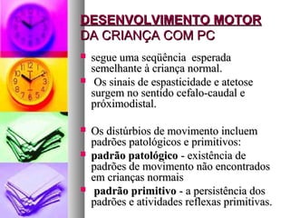 DDEESSEENNVVOOLLVVIIMMEENNTTOO MMOOTTOORR 
DDAA CCRRIIAANNÇÇAA CCOOMM PPCC 
 sseegguuee uummaa sseeqqüüêênncciiaa eessppeerraaddaa 
sseemmeellhhaannttee àà ccrriiaannççaa nnoorrmmaall.. 
 OOss ssiinnaaiiss ddee eessppaassttiicciiddaaddee ee aatteettoossee 
ssuurrggeemm nnoo sseennttiiddoo cceeffaalloo--ccaauuddaall ee 
pprróóxxiimmooddiissttaall.. 
 OOss ddiissttúúrrbbiiooss ddee mmoovviimmeennttoo iinncclluueemm 
ppaaddrrõõeess ppaattoollóóggiiccooss ee pprriimmiittiivvooss:: 
 ppaaddrrããoo ppaattoollóóggiiccoo -- eexxiissttêênncciiaa ddee 
ppaaddrrõõeess ddee mmoovviimmeennttoo nnããoo eennccoonnttrraaddooss 
eemm ccrriiaannççaass nnoorrmmaaiiss 
 ppaaddrrããoo pprriimmiittiivvoo -- aa ppeerrssiissttêênncciiaa ddooss 
ppaaddrrõõeess ee aattiivviiddaaddeess rreefflleexxaass pprriimmiittiivvaass.. 
 