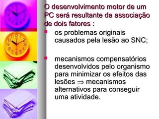 O ddeesseennvvoollvviimmeennttoo mmoottoorr ddee uumm 
PPCC sseerráá rreessuullttaannttee ddaa aassssoocciiaaççããoo 
ddee ddooiiss ffaattoorreess :: 
 ooss pprroobblleemmaass oorriiggiinnaaiiss 
ccaauussaaddooss ppeellaa lleessããoo aaoo SSNNCC;; 
 mmeeccaanniissmmooss ccoommppeennssaattóórriiooss 
ddeesseennvvoollvviiddooss ppeelloo oorrggaanniissmmoo 
ppaarraa mmiinniimmiizzaarr ooss eeffeeiittooss ddaass 
lleessõõeess Þ mmeeccaanniissmmooss 
aalltteerrnnaattiivvooss ppaarraa ccoonnsseegguuiirr 
uummaa aattiivviiddaaddee.. 
 
