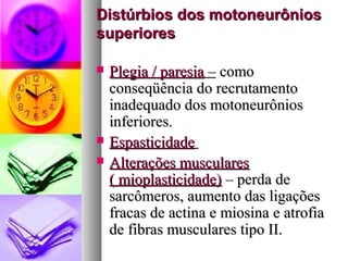 Distúrbios ddooss mmoottoonneeuurrôônniiooss 
ssuuppeerriioorreess 
 PPlleeggiiaa // ppaarreessiiaa –– ccoommoo 
ccoonnsseeqqüüêênncciiaa ddoo rreeccrruuttaammeennttoo 
iinnaaddeeqquuaaddoo ddooss mmoottoonneeuurrôônniiooss 
iinnffeerriioorreess.. 
 EEssppaassttiicciiddaaddee 
 AAlltteerraaççõõeess mmuussccuullaarreess 
(( mmiiooppllaassttiicciiddaaddee)) –– ppeerrddaa ddee 
ssaarrccôômmeerrooss,, aauummeennttoo ddaass lliiggaaççõõeess 
ffrraaccaass ddee aaccttiinnaa ee mmiioossiinnaa ee aattrrooffiiaa 
ddee ffiibbrraass mmuussccuullaarreess ttiippoo IIII.. 
 
