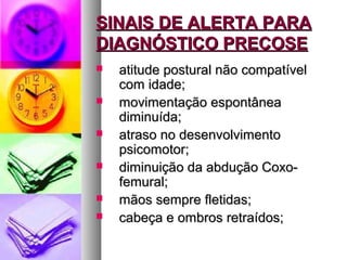 SSIINNAAIISS DDEE AALLEERRTTAA PPAARRAA 
DDIIAAGGNNÓÓSSTTIICCOO PPRREECCOOSSEE 
 aattiittuuddee ppoossttuurraall nnããoo ccoommppaattíívveell 
ccoomm iiddaaddee;; 
 mmoovviimmeennttaaççããoo eessppoonnttâânneeaa 
ddiimmiinnuuííddaa;; 
 aattrraassoo nnoo ddeesseennvvoollvviimmeennttoo 
ppssiiccoommoottoorr;; 
 ddiimmiinnuuiiççããoo ddaa aabbdduuççããoo CCooxxoo-- 
ffeemmuurraall;; 
 mmããooss sseemmpprree fflleettiiddaass;; 
 ccaabbeeççaa ee oommbbrrooss rreettrraaííddooss;; 
 