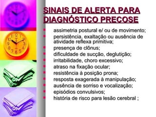 SSIINNAAIISS DDEE AALLEERRTTAA PPAARRAA 
DDIIAAGGNNÓÓSSTTIICCOO PPRREECCOOSSEE 
 aassssiimmeettrriiaa ppoossttuurraall ee// oouu ddee mmoovviimmeennttoo;; 
 ppeerrssiissttêênncciiaa,, eexxaallttaaççããoo oouu aauussêênncciiaa ddee 
aattiivviiddaaddee rreefflleexxaa pprriimmiittiivvaa;; 
 pprreesseennççaa ddee ccllôônnuuss;; 
 ddiiffiiccuullddaaddee ddee ssuuccççããoo,, ddeegglluuttiiççããoo;; 
 iirrrriittaabbiilliiddaaddee,, cchhoorroo eexxcceessssiivvoo;; 
 aattrraassoo nnaa ffiixxaaççããoo ooccuullaarr;; 
 rreessiissttêênncciiaa àà ppoossiiççããoo pprroonnaa;; 
 rreessppoossttaa eexxaaggeerraaddaa àà mmaanniippuullaaççããoo;; 
 aauussêênncciiaa ddee ssoorrrriissoo ee vvooccaalliizzaaççããoo;; 
 eeppiissóóddiiooss ccoonnvvuullssiivvooss;; 
 hhiissttóórriiaa ddee rriissccoo ppaarraa lleessããoo cceerreebbrraall ;; 
 