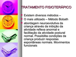 TTRRAATTAAMMEENNTTOO FFIISSIIOOTTEERRÁÁPPIICCOO 
 EExxiisstteemm ddiivveerrssooss mmééttooddooss –– 
 OO mmaaiiss uuttiilliizzaaddoo –– MMééttooddoo BBoobbaatthh 
 aabboorrddaaggeemm nneeuurrooeevvoolluuttiivvaa ddaa 
ccrriiaannççaa aattrraavvééss ddaa iinniibbiiççããoo ddaa 
aattiivviiddaaddee rreefflleexxaa aannoorrmmaall ee 
ffaacciilliittaaççããoo ddaa aattiivviiddaaddee ppoossttuurraall 
nnoorrmmaall.. PPoossssiibbiilliittaa ccoonnddiiççõõeess ddaa 
ccrriiaannççaa pprroodduuzziirr rreessppoossttaass 
eessppoonnttâânneeaass nnoorrmmaaiiss.. MMoovviimmeennttooss 
ffuunncciioonnaaiiss 
 