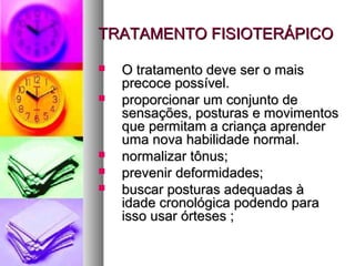 TTRRAATTAAMMEENNTTOO FFIISSIIOOTTEERRÁÁPPIICCOO 
 OO ttrraattaammeennttoo ddeevvee sseerr oo mmaaiiss 
pprreeccooccee ppoossssíívveell.. 
 pprrooppoorrcciioonnaarr uumm ccoonnjjuunnttoo ddee 
sseennssaaççõõeess,, ppoossttuurraass ee mmoovviimmeennttooss 
qquuee ppeerrmmiittaamm aa ccrriiaannççaa aapprreennddeerr 
uummaa nnoovvaa hhaabbiilliiddaaddee nnoorrmmaall.. 
 nnoorrmmaalliizzaarr ttôônnuuss;; 
 pprreevveenniirr ddeeffoorrmmiiddaaddeess;; 
 bbuussccaarr ppoossttuurraass aaddeeqquuaaddaass àà 
iiddaaddee ccrroonnoollóóggiiccaa ppooddeennddoo ppaarraa 
iissssoo uussaarr óórrtteesseess ;; 
